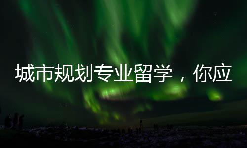 城市规划专业留学,你应该了解的相关解读!
