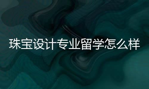 珠宝设计专业留学怎么样?